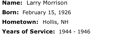 Name:  Larry Morrison

Born:  February 15, 1926

Hometown:  Hollis, NH

Years of Service:  1944 - 1946





